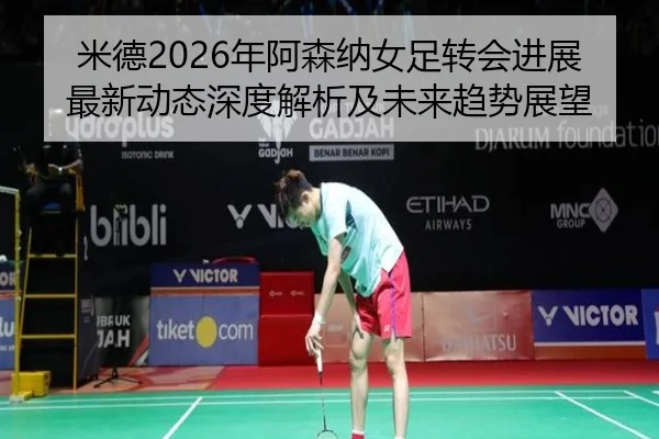 米德2026年阿森纳女足转会进展最新动态深度解析及未来趋势展望